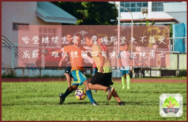 哈登继续失常，詹姆斯坚决不接受底薪，难以理解四旬老将拒绝勇士和快船
