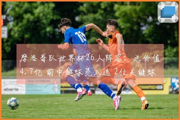 摩洛哥队世界杯26人阵容：总价值4.7亿 前中超球员入选 2位关键球员缺席
