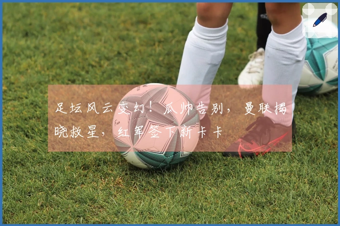 足坛风云变幻！瓜帅告别，曼联揭晓救星，红军签下新卡卡